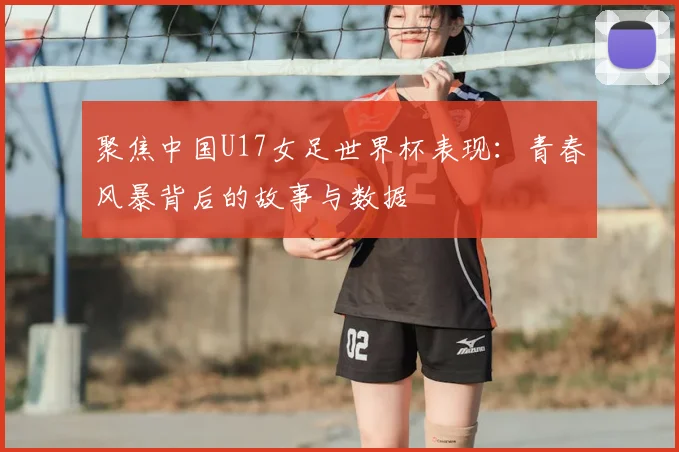 聚焦中国U17女足世界杯表现：青春风暴背后的故事与数据