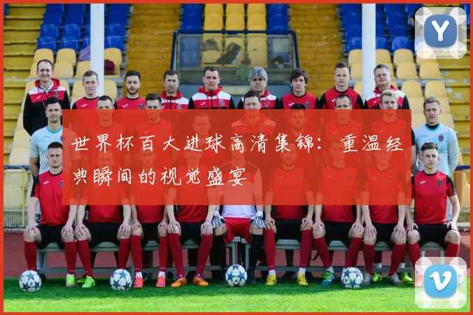 世界杯百大进球高清集锦：重温经典瞬间的视觉盛宴