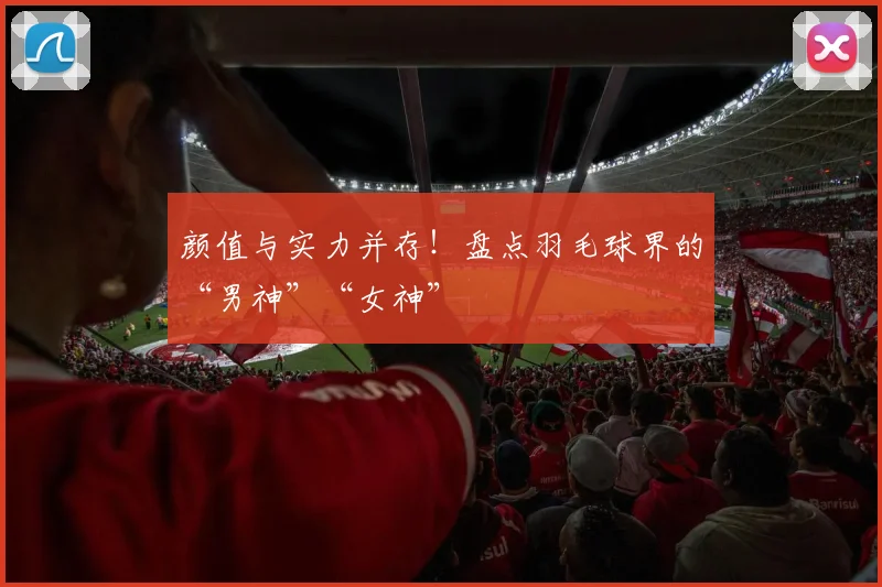 颜值与实力并存!盘点羽毛球界的“男神”“女神”