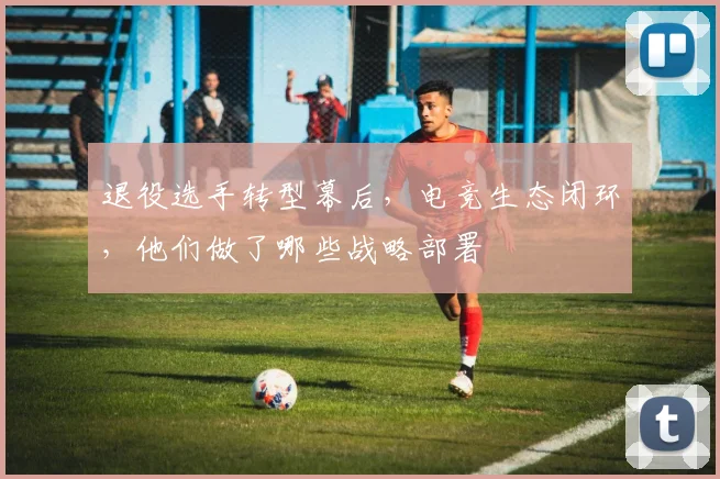 退役选手转型幕后,电竞生态闭环,他们做了哪些战略部署