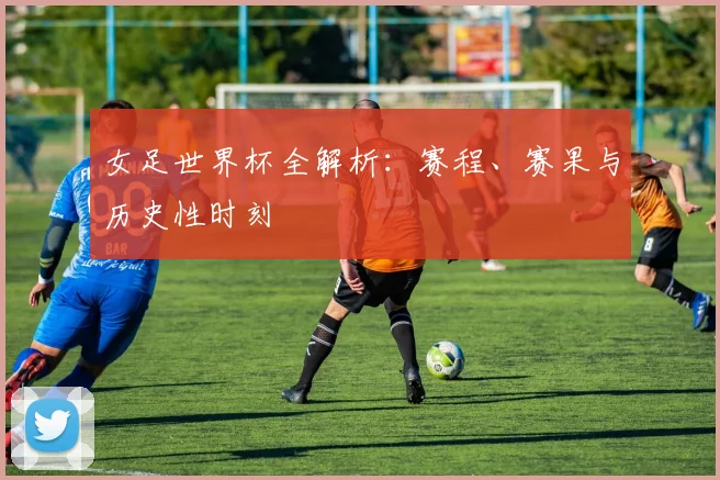 女足世界杯全解析：赛程、赛果与历史性时刻
