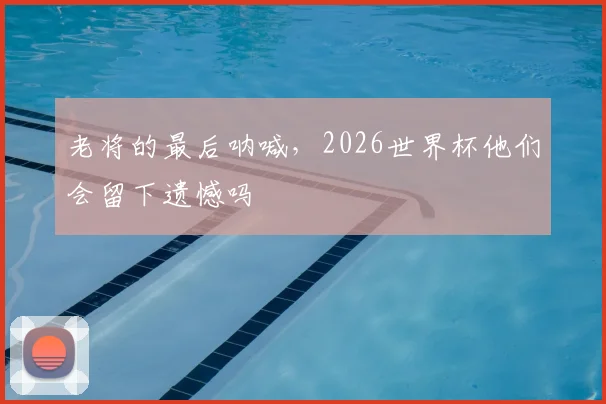 老将的最后呐喊,2026世界杯他们会留下遗憾吗
