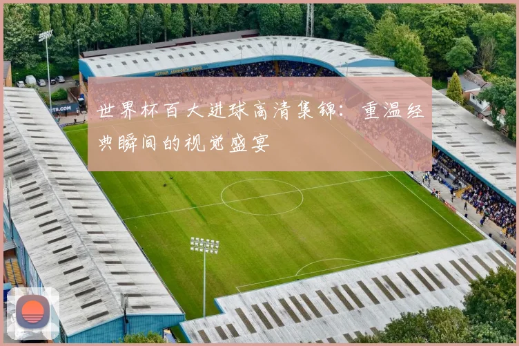 世界杯百大进球高清集锦：重温经典瞬间的视觉盛宴