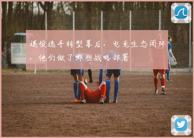 退役选手转型幕后，电竞生态闭环，他们做了哪些战略部署