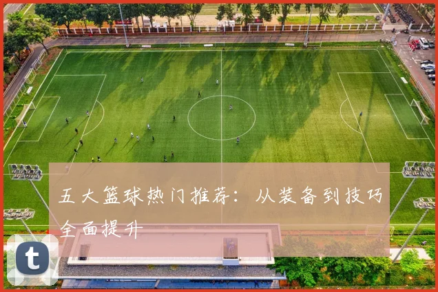 五大篮球热门推荐：从装备到技巧全面提升