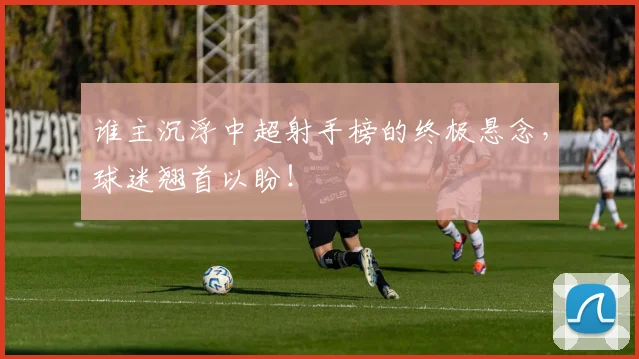 谁主沉浮中超射手榜的终极悬念，球迷翘首以盼！