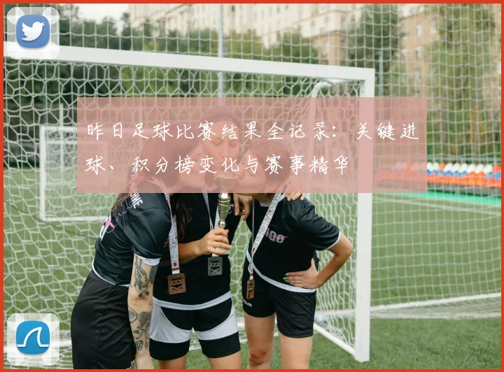 昨日足球比赛结果全记录:关键进球、积分榜变化与赛事精华