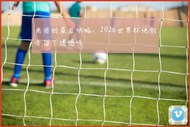 老将的最后呐喊，2026世界杯他们会留下遗憾吗